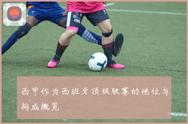 西甲作为西班牙顶级联赛的地位与构成概览