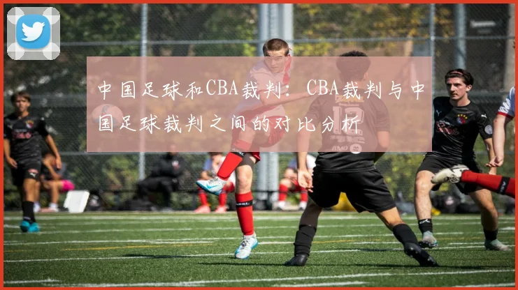中国足球和CBA裁判：CBA裁判与中国足球裁判之间的对比分析